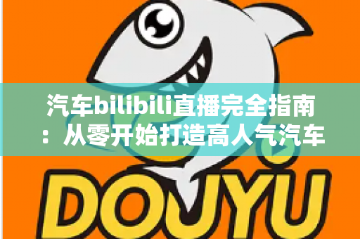 汽车bilibili直播完全指南:从零开始打造高人气汽车直播间的实战手册 汽车bilibili直播完全指南:从零开始打造高人气汽车直播间的实战手册