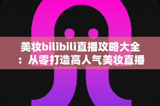 美妆bilibili直播攻略大全:从零打造高人气美妆直播间的实战指南 美妆bilibili直播攻略大全:从零打造高人气美妆直播间的实战指南