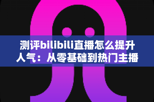 测评bilibili直播怎么提升人气:从零基础到热门主播的实战全攻略深度解析 测评bilibili直播怎么提升人气:从零基础到热门主播的实战全攻略深度解析