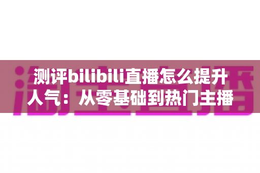 测评bilibili直播怎么提升人气：从零基础到热门主播的实战全攻略深度解析