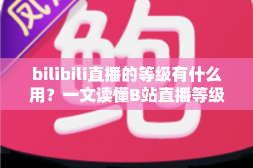 bilibili直播的等级有什么用？一文读懂B站直播等级的作用、权益与快速升级攻略