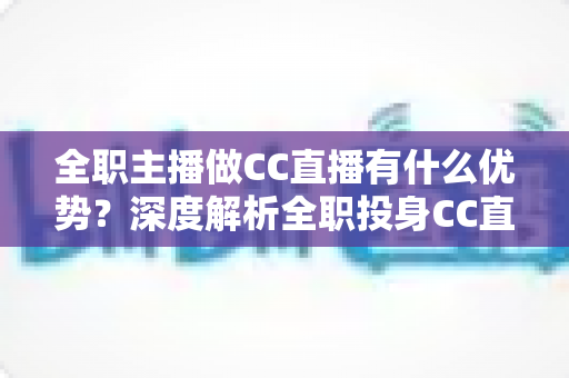 全职主播做CC直播有什么优势？深度解析全职投身CC直播的核心竞争力与职业前景