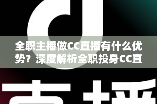 全职主播做CC直播有什么优势？深度解析全职投身CC直播的核心竞争力与职业前景