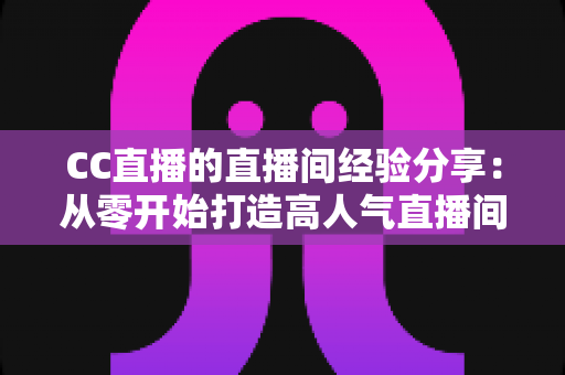 CC直播的直播间经验分享:从零开始打造高人气直播间的实战指南 CC直播的直播间经验分享:从零开始打造高人气直播间的实战指南
