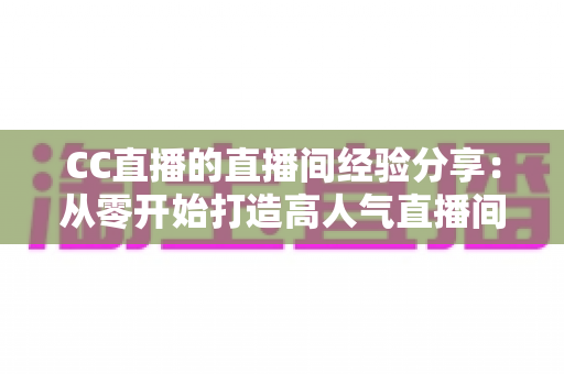 CC直播的直播间经验分享:从零开始打造高人气直播间的实战指南 CC直播的直播间经验分享:从零开始打造高人气直播间的实战指南