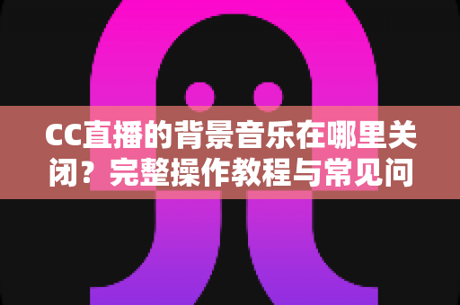 CC直播的背景音乐在哪里关闭?完整操作教程与常见问题详解 CC直播的背景音乐在哪里关闭?完整操作教程与常见问题详解