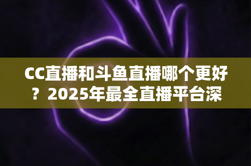 CC直播和斗鱼直播哪个更好?2025年最全直播平台深度对比评测与选择指南 CC直播和斗鱼直播哪个更好?2025年最全直播平台深度对比评测与选择指南