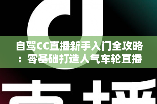 自驾CC直播新手入门全攻略:零基础打造人气车轮直播间的保姆级教程 自驾CC直播新手入门全攻略:零基础打造人气车轮直播间的保姆级教程