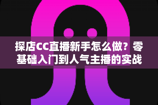 探店CC直播新手怎么做?零基础入门到人气主播的实战全攻略 探店CC直播新手怎么做?零基础入门到人气主播的实战全攻略