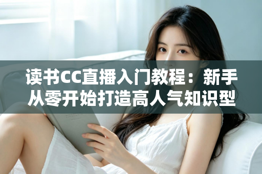 读书CC直播入门教程:新手从零开始打造高人气知识型直播间的完整指南 读书CC直播入门教程:新手从零开始打造高人气知识型直播间的完整指南