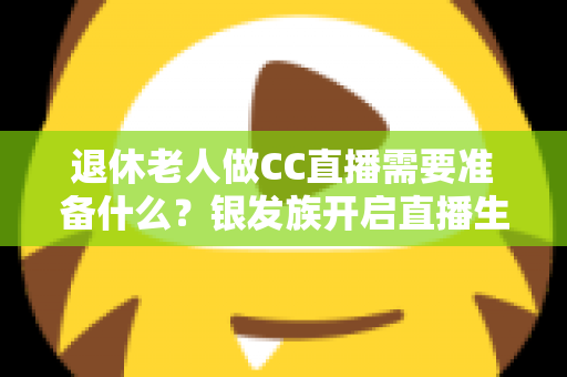 退休老人做CC直播需要准备什么?银发族开启直播生活的完整准备指南 退休老人做CC直播需要准备什么?银发族开启直播生活的完整准备指南