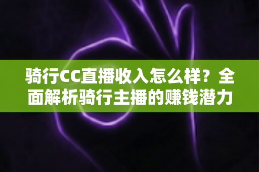 骑行CC直播收入怎么样?全面解析骑行主播的赚钱潜力与发展前景 骑行CC直播收入怎么样?全面解析骑行主播的赚钱潜力与发展前景