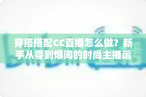 穿搭搭配CC直播怎么做？新手从零到爆间的时尚主播运营全攻略