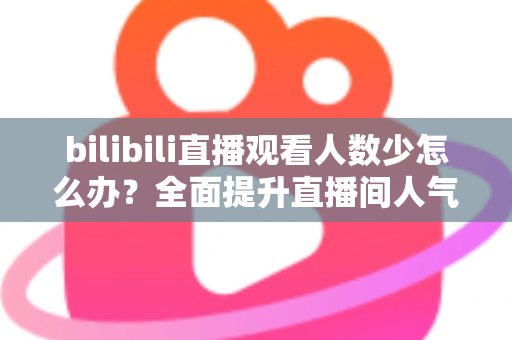 bilibili直播观看人数少怎么办？全面提升直播间人气与流量的完整攻略