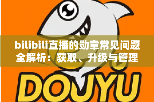 bilibili直播的勋章常见问题全解析：获取、升级与管理一文读懂