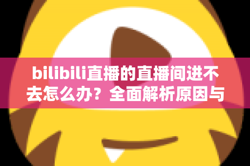 bilibili直播的直播间进不去怎么办？全面解析原因与实用解决方案一次讲清楚