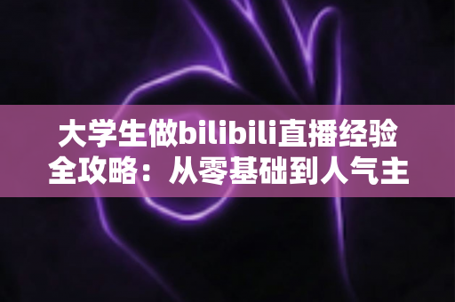 大学生做bilibili直播经验全攻略：从零基础到人气主播的实战指南与避坑心得