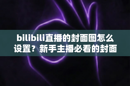 bilibili直播的封面图怎么设置？新手主播必看的封面设置全流程与高点击率优化指南