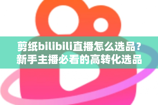 剪纸bilibili直播怎么选品？新手主播必看的高转化选品实战指南