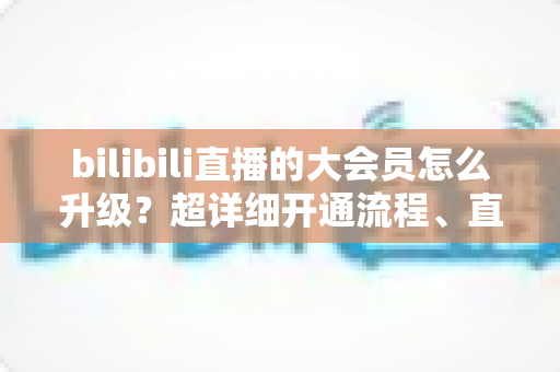 bilibili直播的大会员怎么升级？超详细开通流程、直播专属权益与省钱避坑全攻略