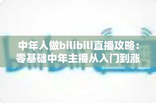 中年人做bilibili直播攻略：零基础中年主播从入门到涨粉变现的完整实战指南
