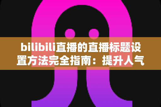 bilibili直播的直播标题设置方法完全指南：提升人气与流量的实用技巧