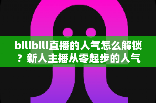 bilibili直播的人气怎么解锁?新人主播从零起步的人气提升全攻略 bilibili直播的人气怎么解锁?新人主播从零起步的人气提升全攻略