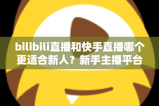 bilibili直播和快手直播哪个更适合新人？新手主播平台选择全攻略