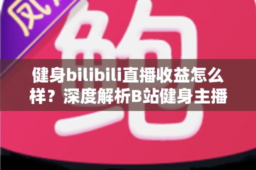 健身bilibili直播收益怎么样？深度解析B站健身主播的赚钱门道与真实收入水平