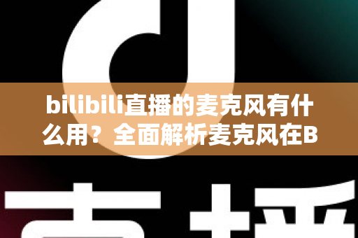 bilibili直播的麦克风有什么用？全面解析麦克风在B站直播中的核心价值与实用指南