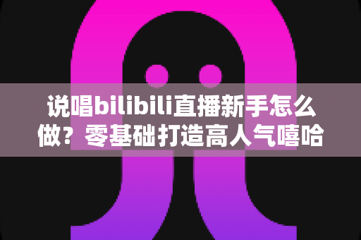 说唱bilibili直播新手怎么做？零基础打造高人气嘻哈直播间的完整指南