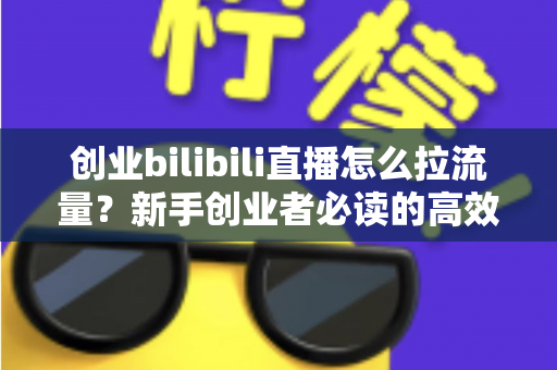 创业bilibili直播怎么拉流量？新手创业者必读的高效引流实战全攻略