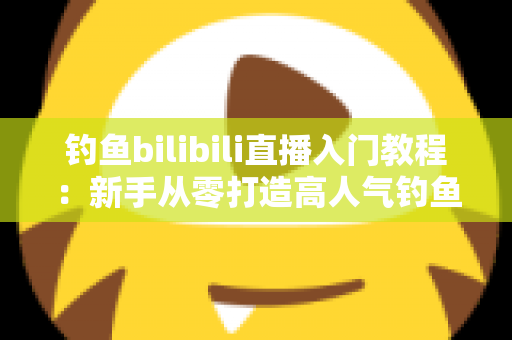 钓鱼bilibili直播入门教程:新手从零打造高人气钓鱼直播间的完整实战指南 钓鱼bilibili直播入门教程:新手从零打造高人气钓鱼直播间的完整实战指南