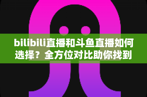 bilibili直播和斗鱼直播如何选择?全方位对比助你找到最适合的直播平台 bilibili直播和斗鱼直播如何选择?全方位对比助你找到最适合的直播平台
