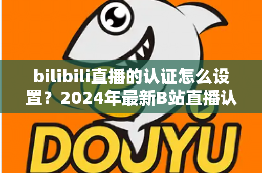 bilibili直播的认证怎么设置?2024年最新B站直播认证全流程详解指南 bilibili直播的认证怎么设置?2024年最新B站直播认证全流程详解指南