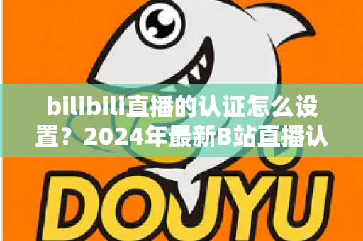 bilibili直播的认证怎么设置?2024年最新B站直播认证全流程详解指南 bilibili直播的认证怎么设置?2024年最新B站直播认证全流程详解指南