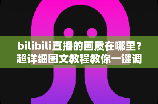 bilibili直播的画质在哪里？超详细图文教程教你一键调整B站直播清晰度设置