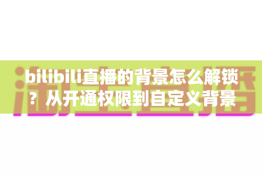bilibili直播的背景怎么解锁？从开通权限到自定义背景的完整解锁攻略（2025最新版）