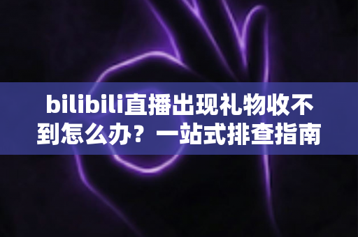 bilibili直播出现礼物收不到怎么办？一站式排查指南与实用解决方案全解析