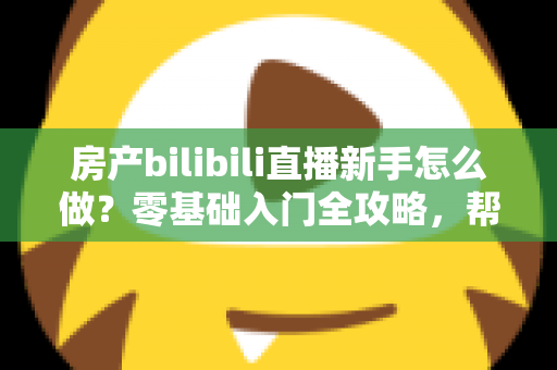 房产bilibili直播新手怎么做？零基础入门全攻略，帮你快速起号获客