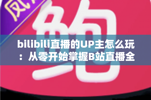 bilibili直播的UP主怎么玩:从零开始掌握B站直播全攻略 bilibili直播的UP主怎么玩:从零开始掌握B站直播全攻略