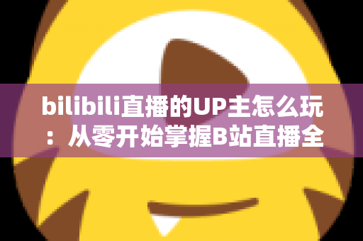 bilibili直播的UP主怎么玩：从零开始掌握B站直播全攻略