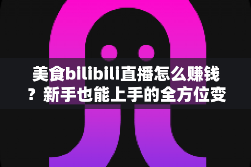 美食bilibili直播怎么赚钱？新手也能上手的全方位变现实战指南