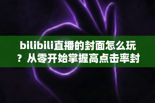 bilibili直播的封面怎么玩?从零开始掌握高点击率封面的设计秘籍 bilibili直播的封面怎么玩?从零开始掌握高点击率封面的设计秘籍