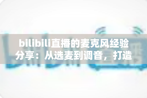 bilibili直播的麦克风经验分享：从选麦到调音，打造专业级直播间声音的完整指南