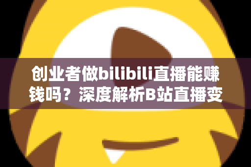 创业者做bilibili直播能赚钱吗？深度解析B站直播变现全攻略与实战指南