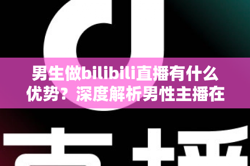 男生做bilibili直播有什么优势？深度解析男性主播在B站的流量红利、赛道选择与变现前景