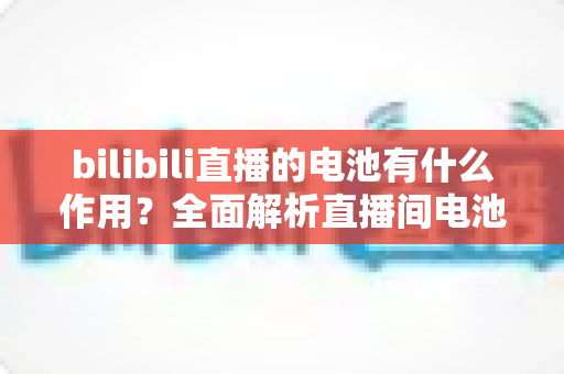 bilibili直播的电池有什么作用？全面解析直播间电池的功能、获取方式与使用技巧