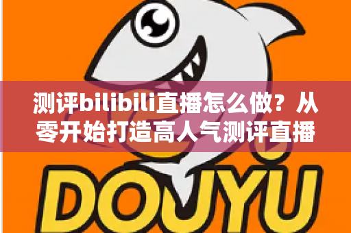 测评bilibili直播怎么做?从零开始打造高人气测评直播间的完整实战攻略 测评bilibili直播怎么做?从零开始打造高人气测评直播间的完整实战攻略