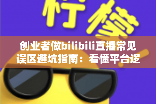 创业者做bilibili直播常见误区避坑指南：看懂平台逻辑，让你的B站直播少走三年弯路